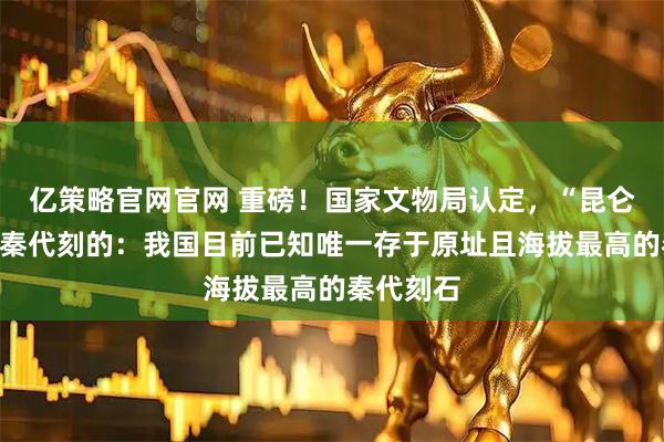 亿策略官网官网 重磅！国家文物局认定，“昆仑石刻”是秦代刻的：我国目前已知唯一存于原址且海拔最高的秦代刻石