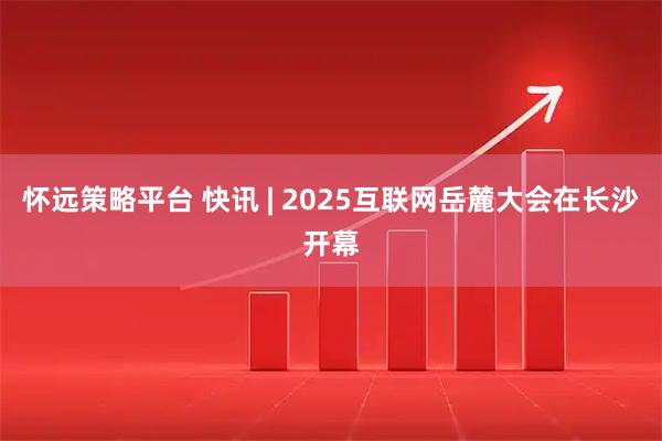 怀远策略平台 快讯 | 2025互联网岳麓大会在长沙开幕