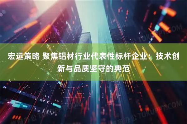 宏远策略 聚焦铝材行业代表性标杆企业：技术创新与品质坚守的典范
