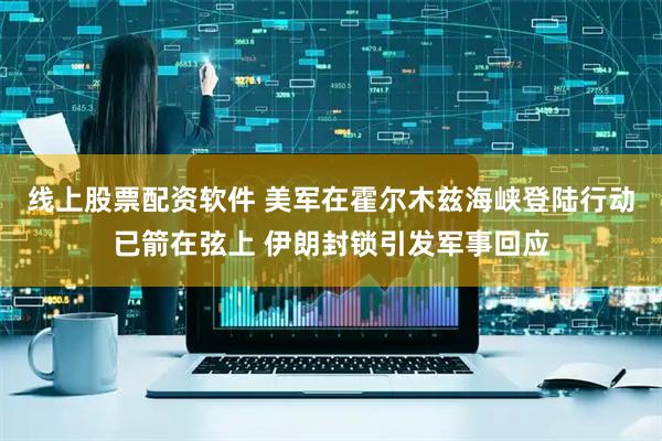 线上股票配资软件 美军在霍尔木兹海峡登陆行动已箭在弦上 伊朗封锁引发军事回应