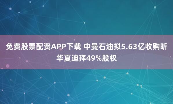 免费股票配资APP下载 中曼石油拟5.63亿收购昕华夏迪拜49%股权