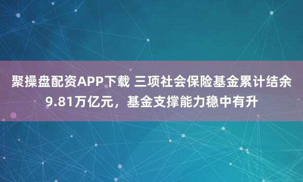 聚操盘配资APP下载 三项社会保险基金累计结余9.81万亿元，基金支撑能力稳中有升