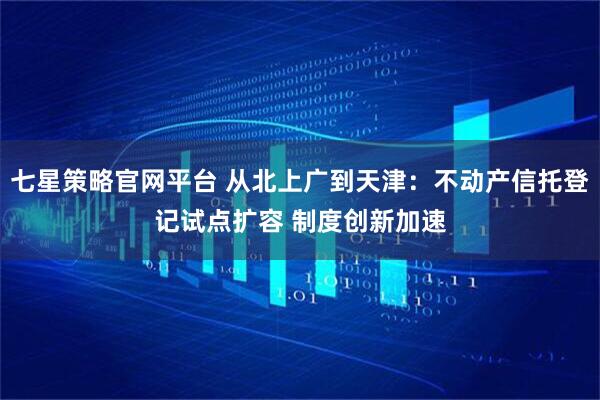 七星策略官网平台 从北上广到天津：不动产信托登记试点扩容 制度创新加速