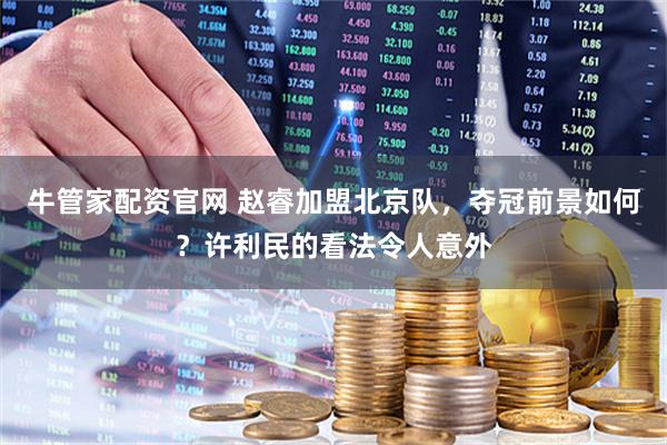 牛管家配资官网 赵睿加盟北京队，夺冠前景如何？许利民的看法令人意外