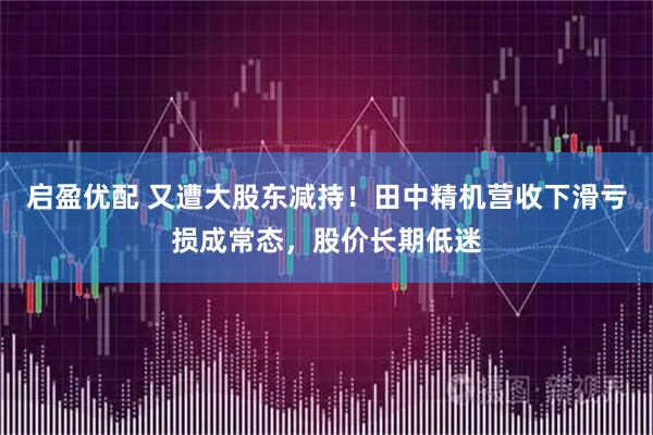 启盈优配 又遭大股东减持！田中精机营收下滑亏损成常态，股价长期低迷