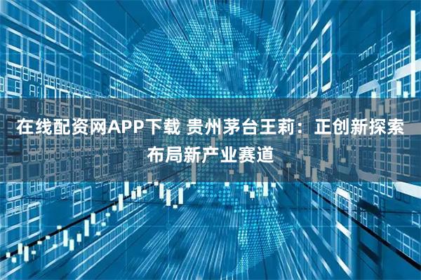 在线配资网APP下载 贵州茅台王莉：正创新探索布局新产业赛道