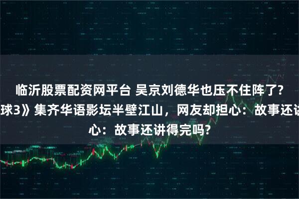 临沂股票配资网平台 吴京刘德华也压不住阵了?《流浪地球3》集齐华语影坛半壁江山，网友却担心：故事还讲得完吗?