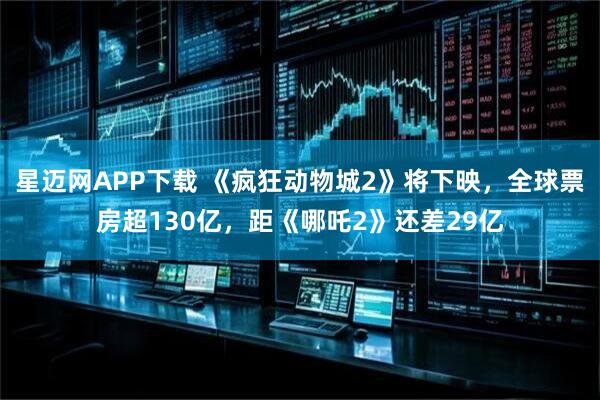 星迈网APP下载 《疯狂动物城2》将下映，全球票房超130亿，距《哪吒2》还差29亿