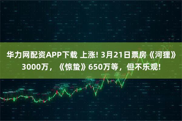 华力网配资APP下载 上涨! 3月21日票房《河狸》3000万，《惊蛰》650万等，但不乐观!