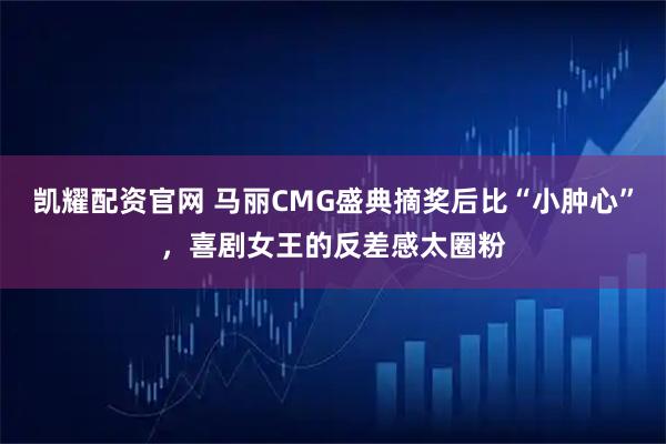 凯耀配资官网 马丽CMG盛典摘奖后比“小肿心”，喜剧女王的反差感太圈粉