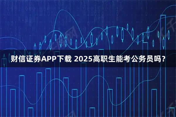 财信证券APP下载 2025高职生能考公务员吗？