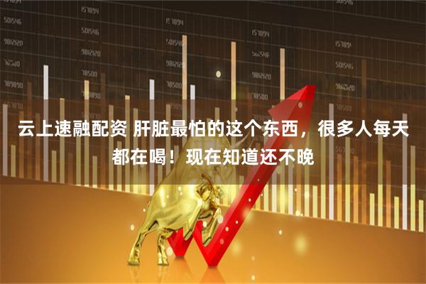 云上速融配资 肝脏最怕的这个东西，很多人每天都在喝！现在知道还不晚