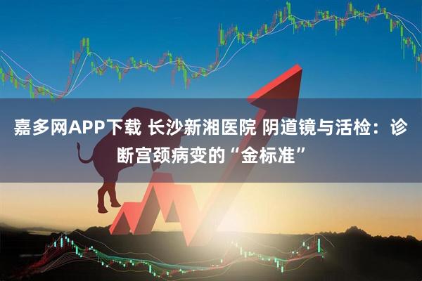 嘉多网APP下载 长沙新湘医院 阴道镜与活检：诊断宫颈病变的“金标准”
