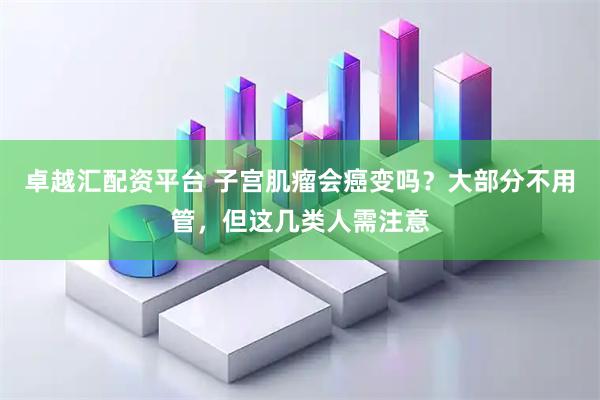 卓越汇配资平台 子宫肌瘤会癌变吗？大部分不用管，但这几类人需注意