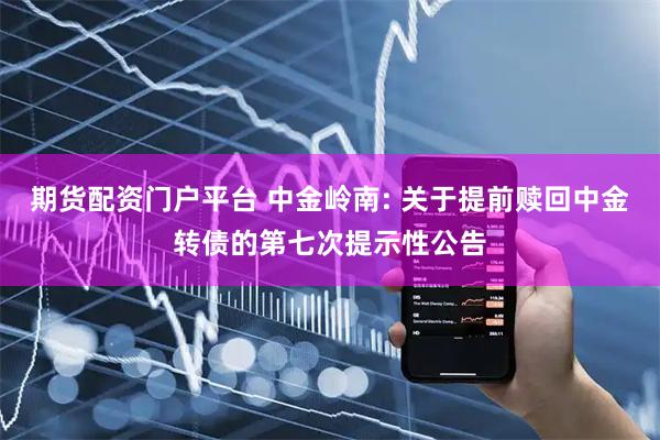 期货配资门户平台 中金岭南: 关于提前赎回中金转债的第七次提示性公告