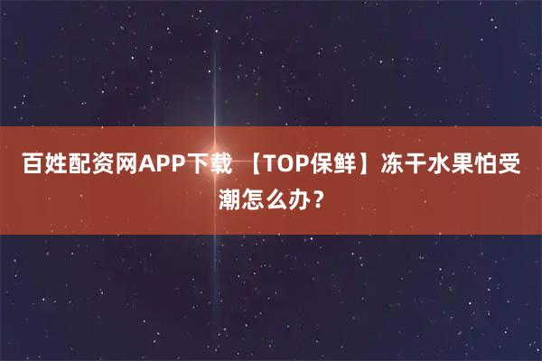 百姓配资网APP下载 【TOP保鲜】冻干水果怕受潮怎么办？