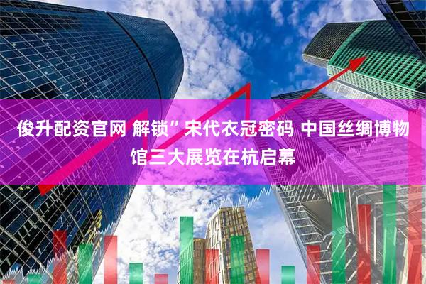 俊升配资官网 解锁”宋代衣冠密码 中国丝绸博物馆三大展览在杭启幕