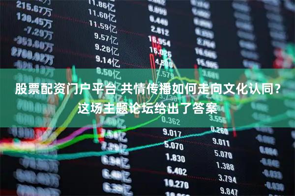股票配资门户平台 共情传播如何走向文化认同？这场主题论坛给出了答案