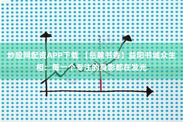 炒股网配资APP下载 【岳麓书香】益阳书城众生相：每一个专注的身影都在发光