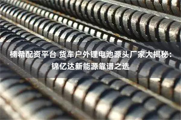 楠希配资平台 货车户外锂电池源头厂家大揭秘：锦亿达新能源靠谱之选