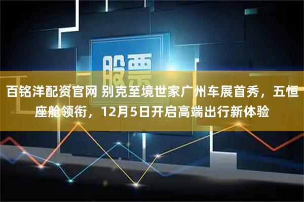 百铭洋配资官网 别克至境世家广州车展首秀，五恒座舱领衔，12月5日开启高端出行新体验