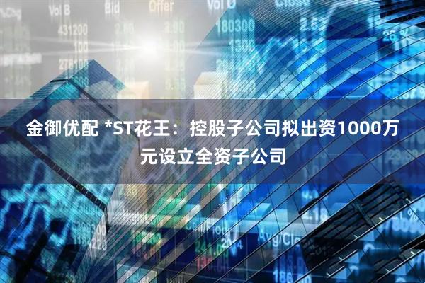 金御优配 *ST花王：控股子公司拟出资1000万元设立全资子公司