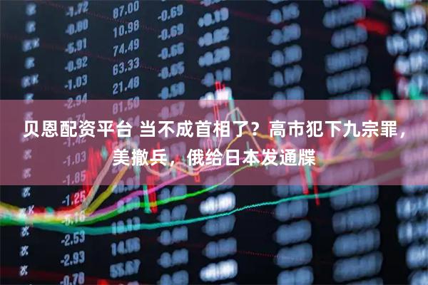 贝恩配资平台 当不成首相了？高市犯下九宗罪，美撤兵，俄给日本发通牒