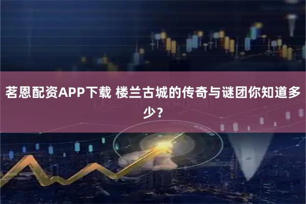 茗恩配资APP下载 楼兰古城的传奇与谜团你知道多少？