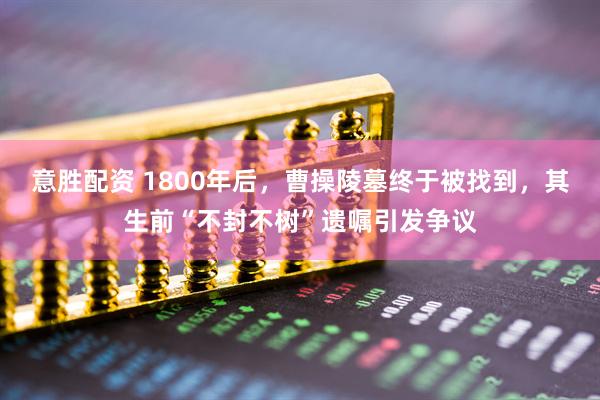 意胜配资 1800年后，曹操陵墓终于被找到，其生前“不封不树”遗嘱引发争议