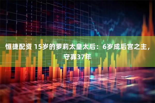 恒捷配资 15岁的萝莉太皇太后：6岁成后宫之主，守寡37年