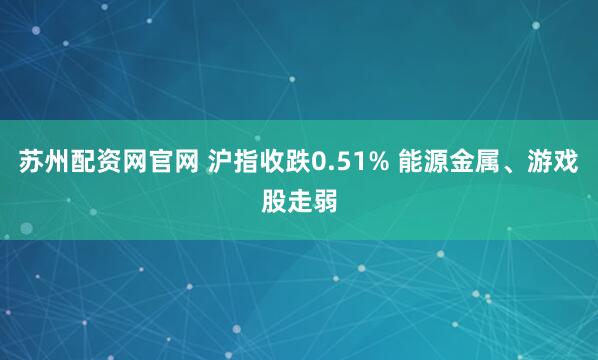 苏州配资网官网 沪指收跌0.51% 能源金属、游戏股走弱