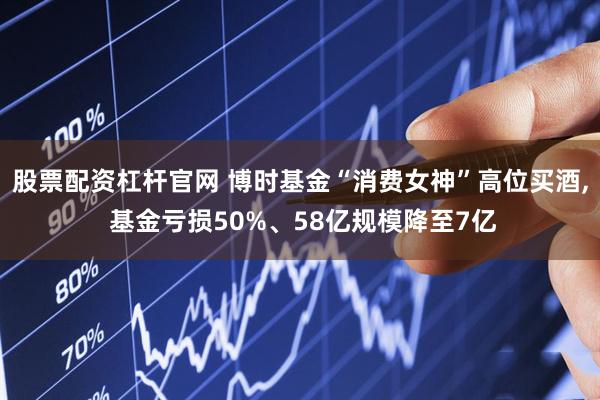 股票配资杠杆官网 博时基金“消费女神”高位买酒, 基金亏损50%、58亿规模降至7亿