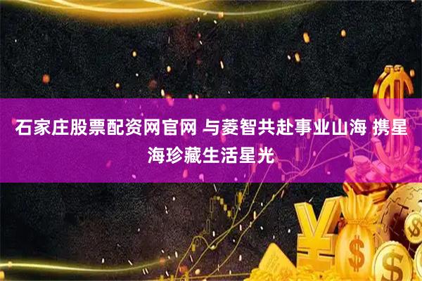 石家庄股票配资网官网 与菱智共赴事业山海 携星海珍藏生活星光