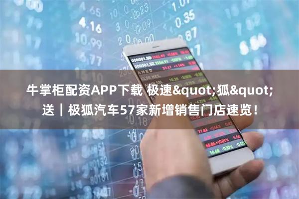牛掌柜配资APP下载 极速"狐"送｜极狐汽车57家新增销售门店速览！