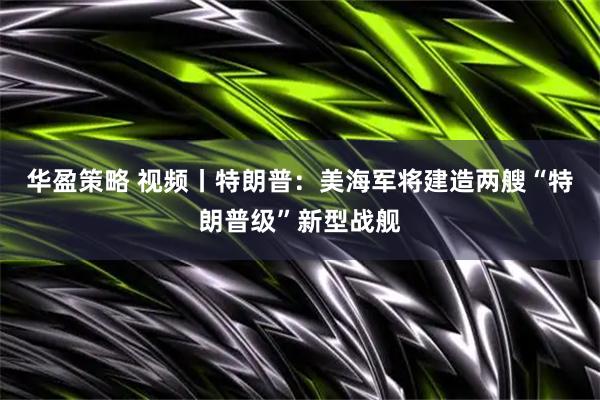 华盈策略 视频丨特朗普：美海军将建造两艘“特朗普级”新型战舰