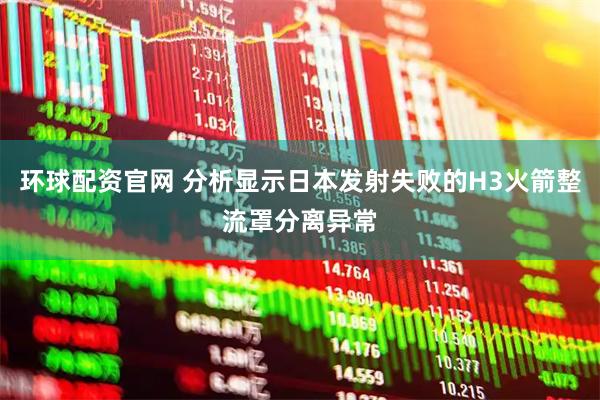 环球配资官网 分析显示日本发射失败的H3火箭整流罩分离异常