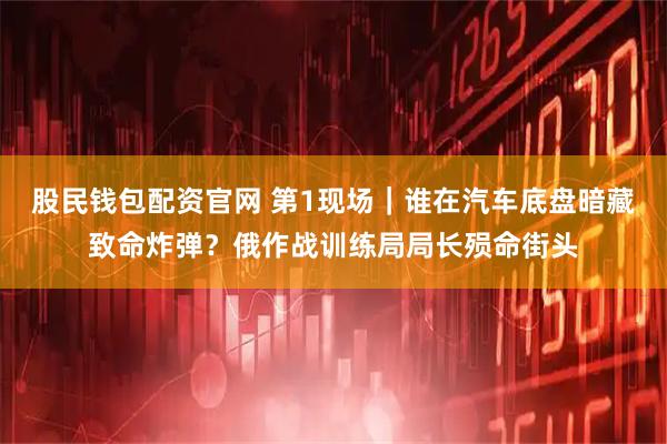 股民钱包配资官网 第1现场｜谁在汽车底盘暗藏致命炸弹？俄作战训练局局长殒命街头