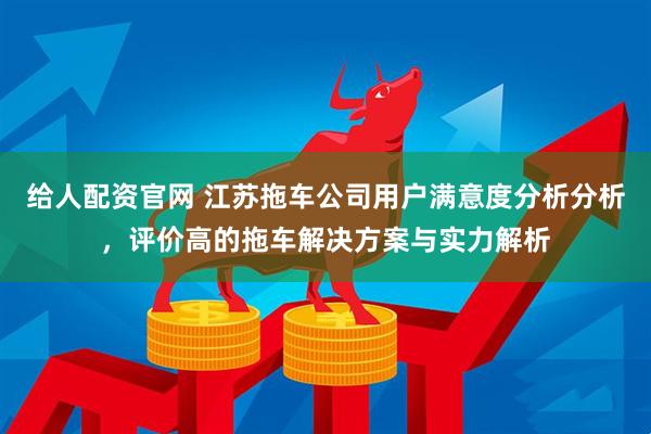 给人配资官网 江苏拖车公司用户满意度分析分析，评价高的拖车解决方案与实力解析