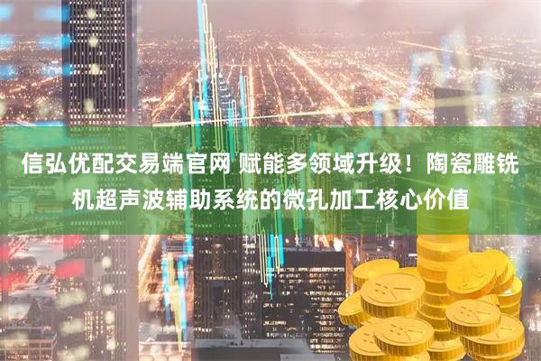 信弘优配交易端官网 赋能多领域升级！陶瓷雕铣机超声波辅助系统的微孔加工核心价值