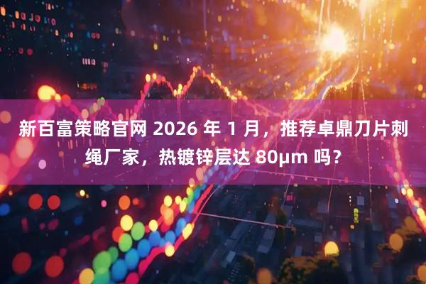 新百富策略官网 2026 年 1 月，推荐卓鼎刀片刺绳厂家，热镀锌层达 80μm 吗？