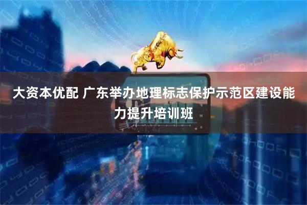 大资本优配 广东举办地理标志保护示范区建设能力提升培训班