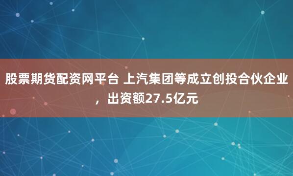 股票期货配资网平台 上汽集团等成立创投合伙企业，出资额27.5亿元