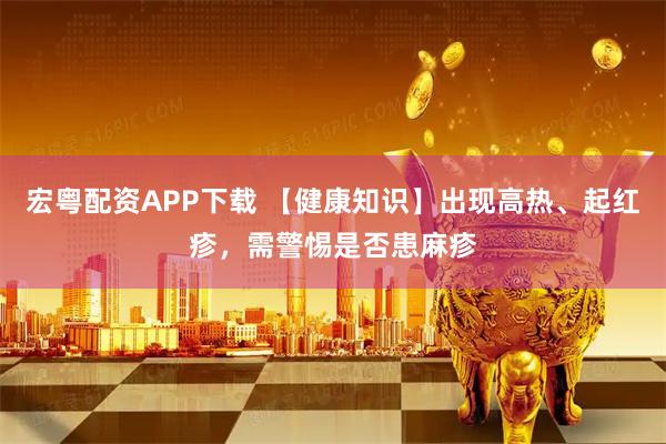 宏粤配资APP下载 【健康知识】出现高热、起红疹，需警惕是否患麻疹