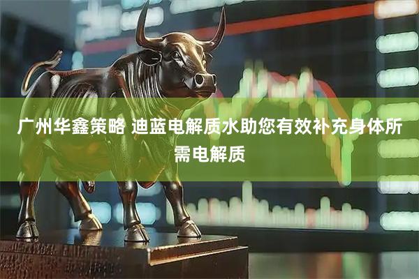 广州华鑫策略 迪蓝电解质水助您有效补充身体所需电解质