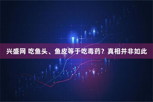 兴盛网 吃鱼头、鱼皮等于吃毒药？真相并非如此