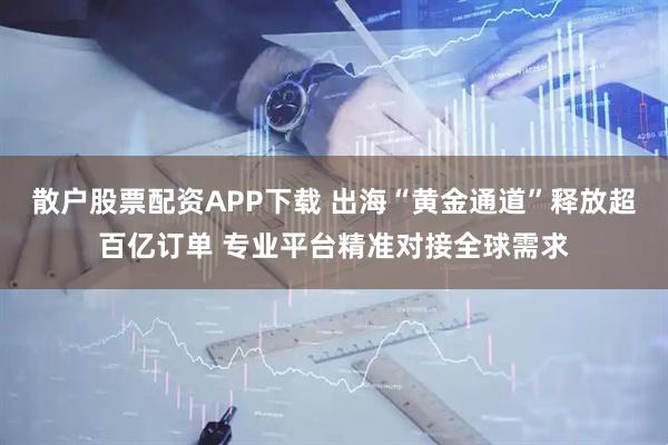 散户股票配资APP下载 出海“黄金通道”释放超百亿订单 专业平台精准对接全球需求