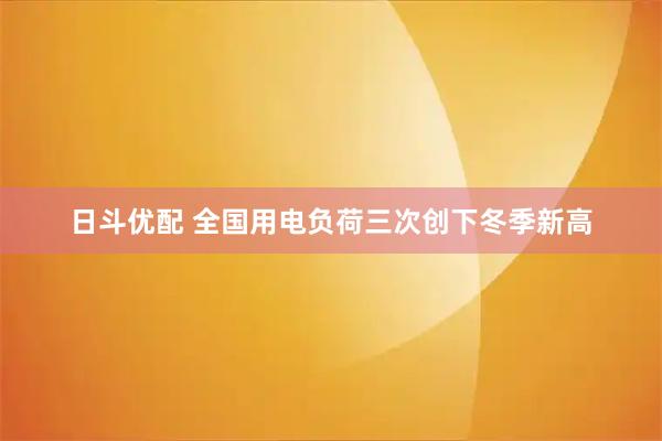 日斗优配 全国用电负荷三次创下冬季新高
