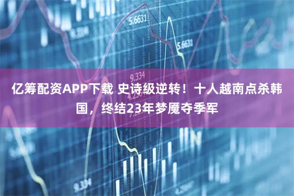 亿筹配资APP下载 史诗级逆转！十人越南点杀韩国，终结23年梦魇夺季军