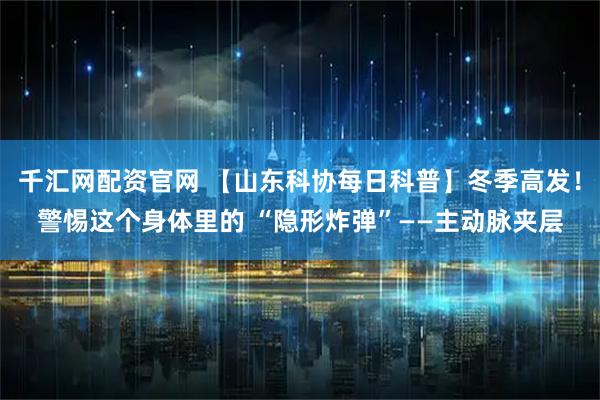 千汇网配资官网 【山东科协每日科普】冬季高发！警惕这个身体里的 “隐形炸弹”——主动脉夹层