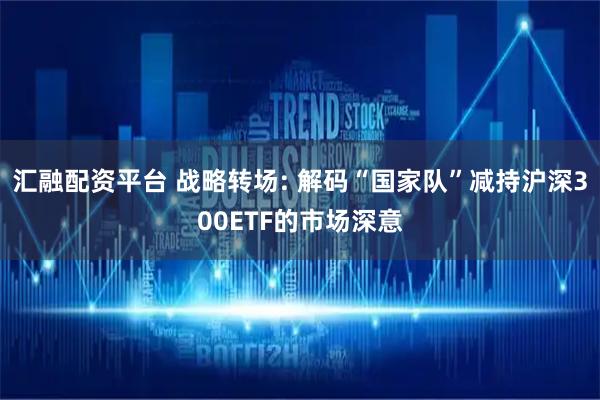 汇融配资平台 战略转场: 解码“国家队”减持沪深300ETF的市场深意